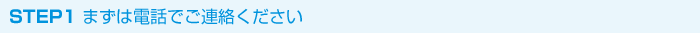 STEP1 まずは電話・メールでご連絡ください